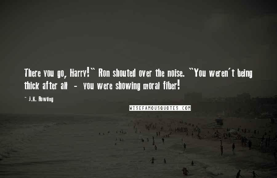 J.K. Rowling Quotes: There you go, Harry!" Ron shouted over the noise. "You weren't being thick after all - you were showing moral fiber!