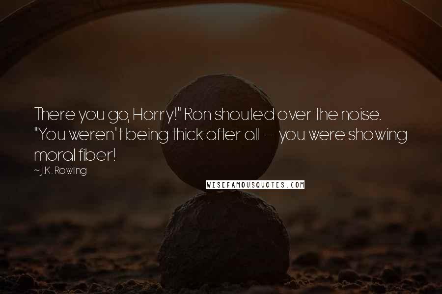J.K. Rowling Quotes: There you go, Harry!" Ron shouted over the noise. "You weren't being thick after all  -  you were showing moral fiber!
