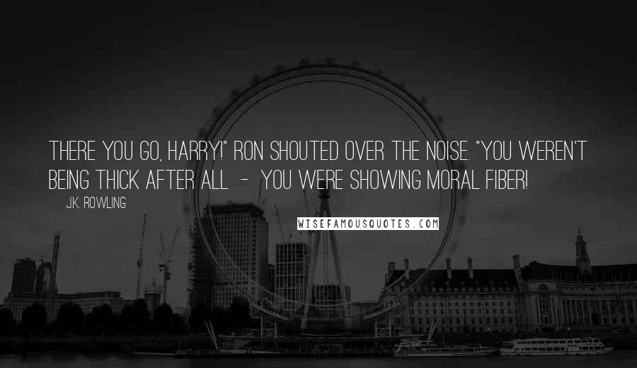 J.K. Rowling Quotes: There you go, Harry!" Ron shouted over the noise. "You weren't being thick after all  -  you were showing moral fiber!