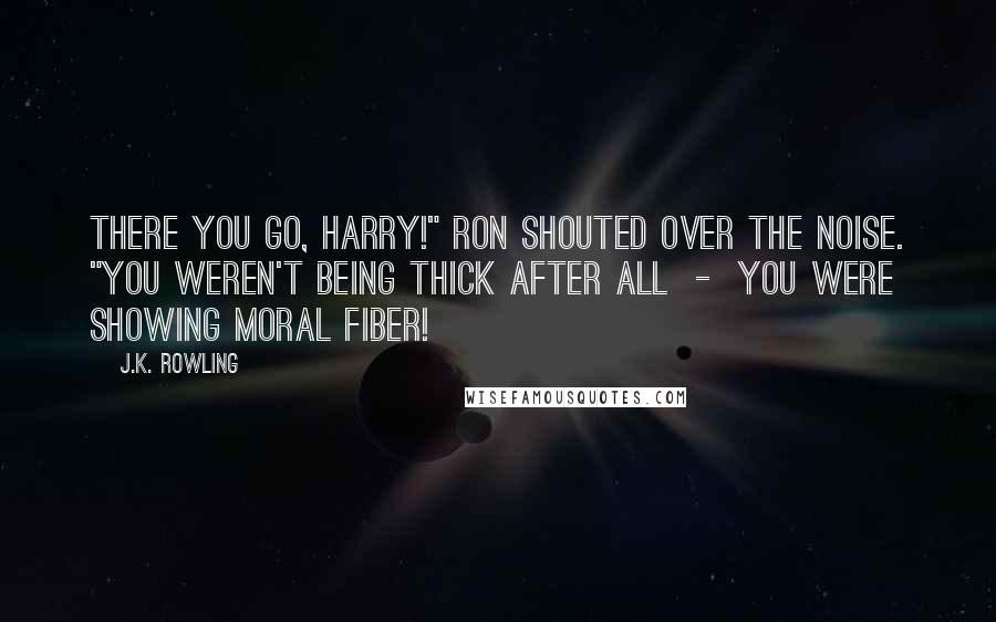 J.K. Rowling Quotes: There you go, Harry!" Ron shouted over the noise. "You weren't being thick after all  -  you were showing moral fiber!
