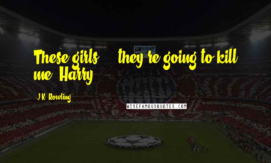 J.K. Rowling Quotes: These girls ... they're going to kill me, Harry.