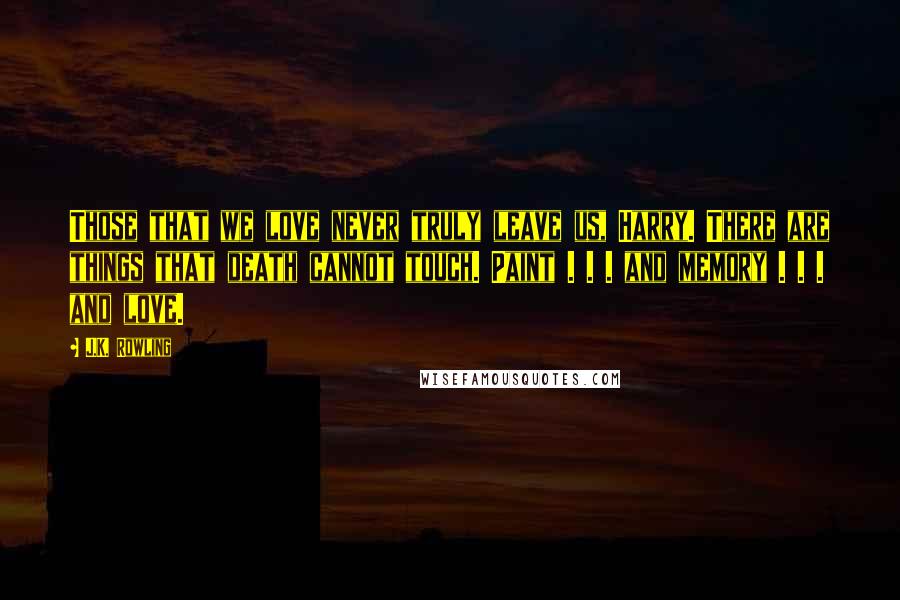 J.K. Rowling Quotes: Those that we love never truly leave us, Harry. There are things that death cannot touch. Paint . . . and memory . . . and love.