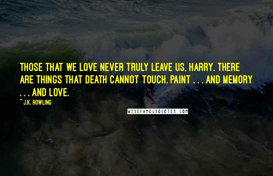 J.K. Rowling Quotes: Those that we love never truly leave us, Harry. There are things that death cannot touch. Paint . . . and memory . . . and love.