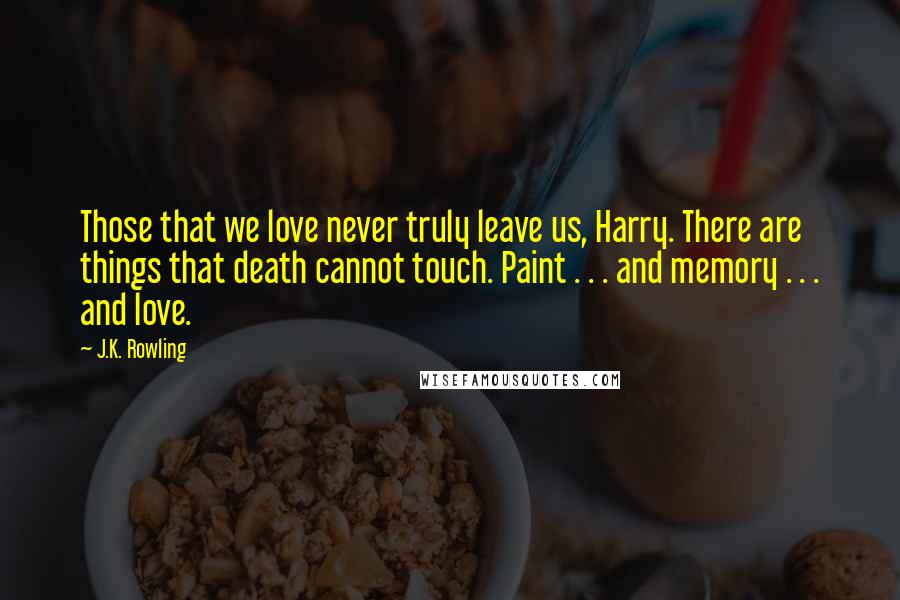 J.K. Rowling Quotes: Those that we love never truly leave us, Harry. There are things that death cannot touch. Paint . . . and memory . . . and love.