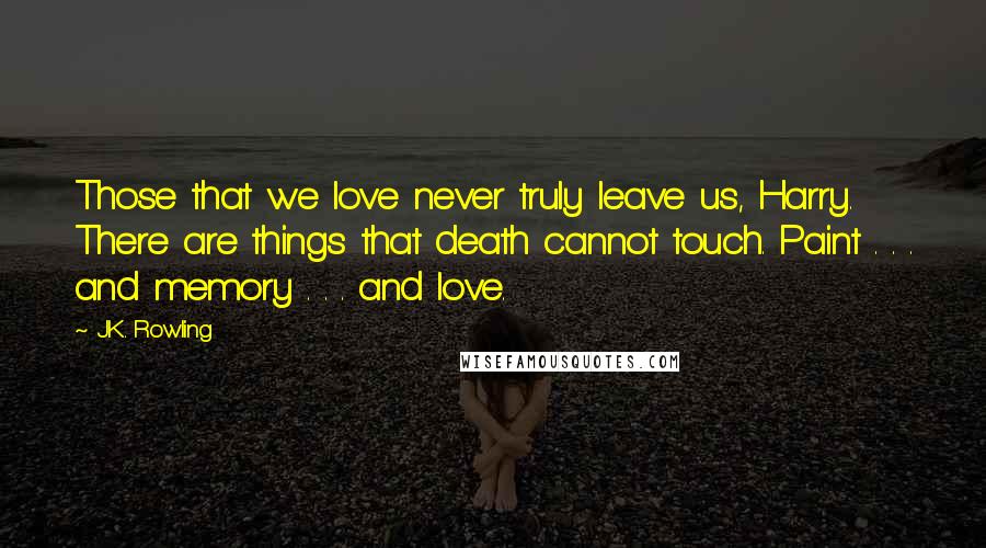 J.K. Rowling Quotes: Those that we love never truly leave us, Harry. There are things that death cannot touch. Paint . . . and memory . . . and love.