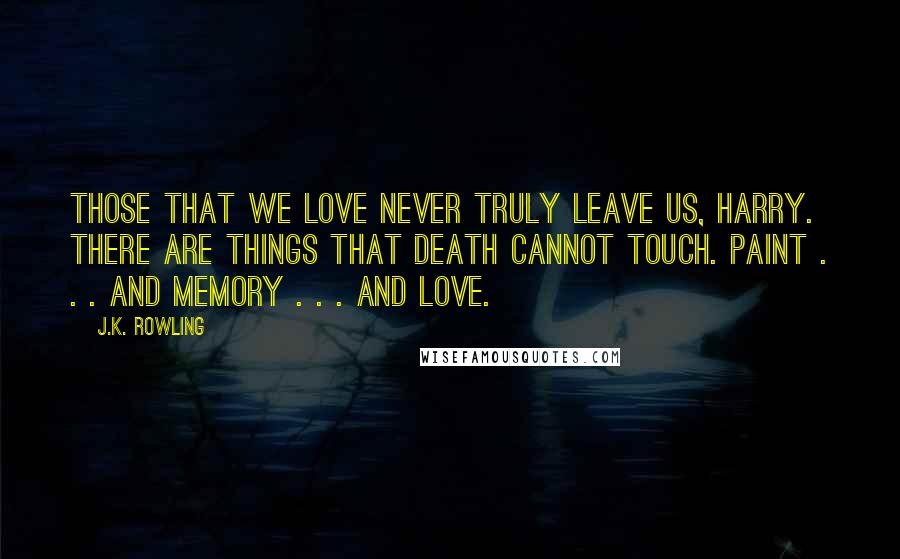 J.K. Rowling Quotes: Those that we love never truly leave us, Harry. There are things that death cannot touch. Paint . . . and memory . . . and love.