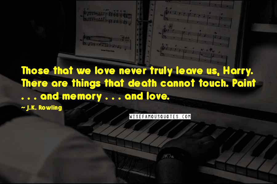 J.K. Rowling Quotes: Those that we love never truly leave us, Harry. There are things that death cannot touch. Paint . . . and memory . . . and love.