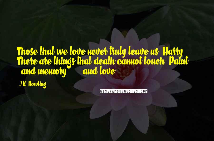 J.K. Rowling Quotes: Those that we love never truly leave us, Harry. There are things that death cannot touch. Paint . . . and memory . . . and love.