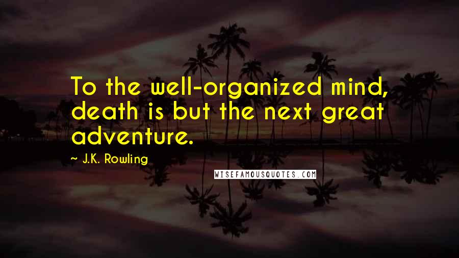 J.K. Rowling Quotes: To the well-organized mind, death is but the next great adventure.