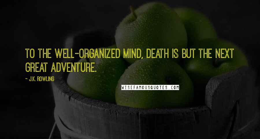 J.K. Rowling Quotes: To the well-organized mind, death is but the next great adventure.