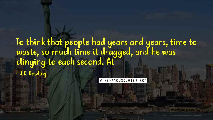 J.K. Rowling Quotes: To think that people had years and years, time to waste, so much time it dragged, and he was clinging to each second. At