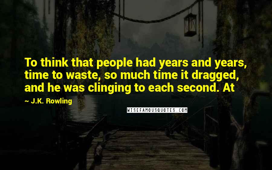 J.K. Rowling Quotes: To think that people had years and years, time to waste, so much time it dragged, and he was clinging to each second. At