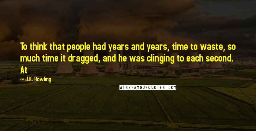 J.K. Rowling Quotes: To think that people had years and years, time to waste, so much time it dragged, and he was clinging to each second. At