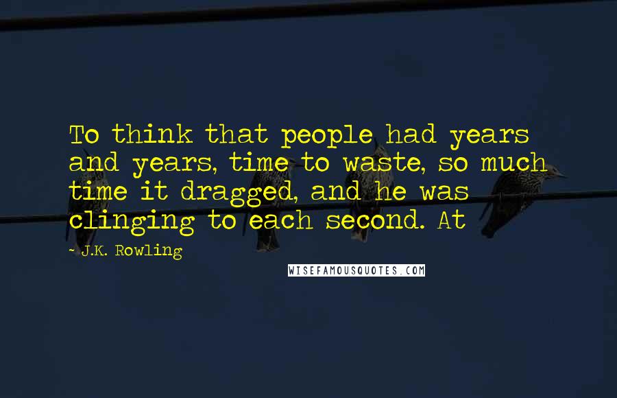 J.K. Rowling Quotes: To think that people had years and years, time to waste, so much time it dragged, and he was clinging to each second. At