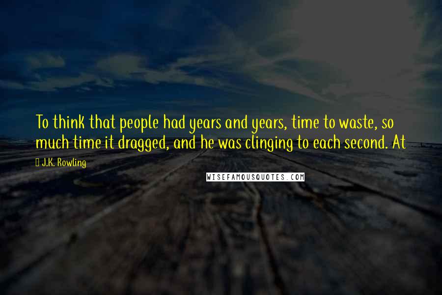 J.K. Rowling Quotes: To think that people had years and years, time to waste, so much time it dragged, and he was clinging to each second. At