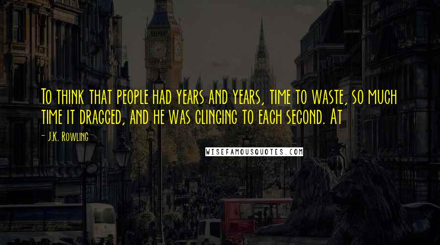 J.K. Rowling Quotes: To think that people had years and years, time to waste, so much time it dragged, and he was clinging to each second. At