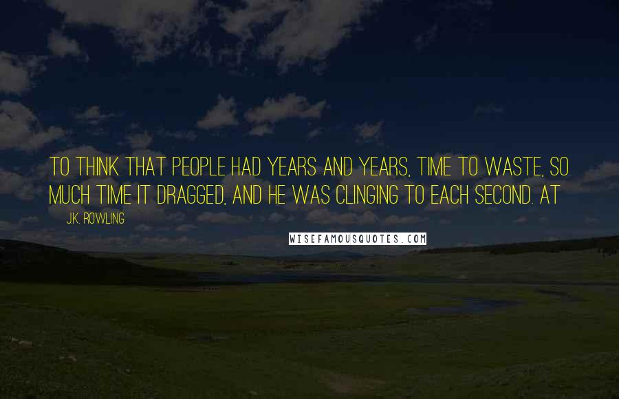 J.K. Rowling Quotes: To think that people had years and years, time to waste, so much time it dragged, and he was clinging to each second. At