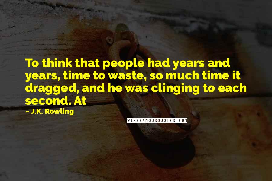 J.K. Rowling Quotes: To think that people had years and years, time to waste, so much time it dragged, and he was clinging to each second. At