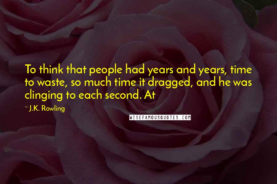 J.K. Rowling Quotes: To think that people had years and years, time to waste, so much time it dragged, and he was clinging to each second. At