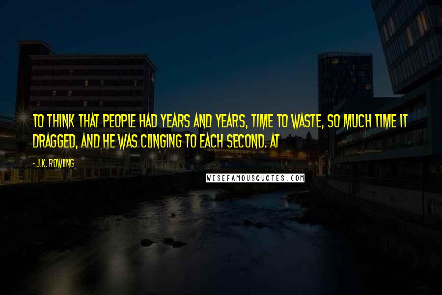 J.K. Rowling Quotes: To think that people had years and years, time to waste, so much time it dragged, and he was clinging to each second. At