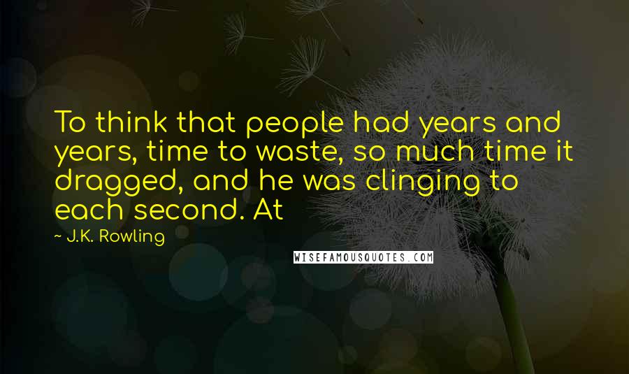 J.K. Rowling Quotes: To think that people had years and years, time to waste, so much time it dragged, and he was clinging to each second. At