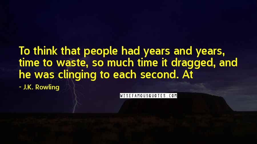 J.K. Rowling Quotes: To think that people had years and years, time to waste, so much time it dragged, and he was clinging to each second. At