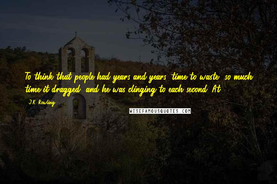 J.K. Rowling Quotes: To think that people had years and years, time to waste, so much time it dragged, and he was clinging to each second. At