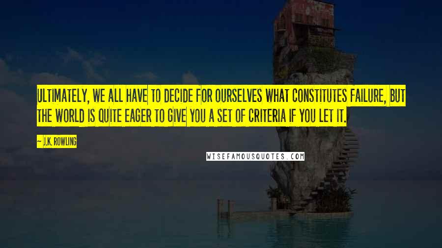 J.K. Rowling Quotes: Ultimately, we all have to decide for ourselves what constitutes failure, but the world is quite eager to give you a set of criteria if you let it.