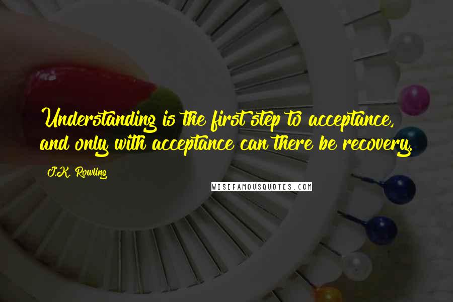 J.K. Rowling Quotes: Understanding is the first step to acceptance, and only with acceptance can there be recovery.