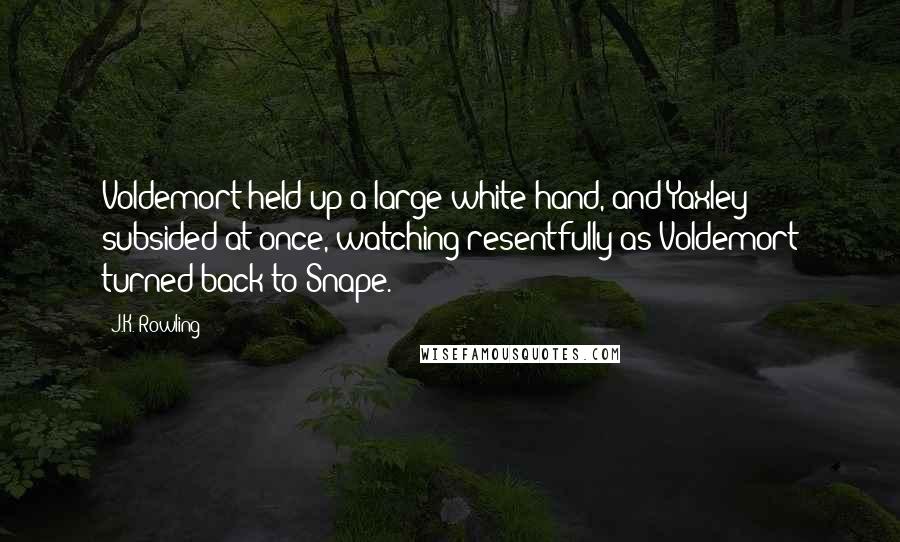 J.K. Rowling Quotes: Voldemort held up a large white hand, and Yaxley subsided at once, watching resentfully as Voldemort turned back to Snape.