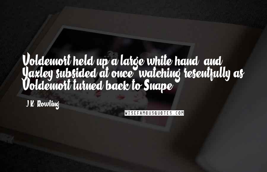 J.K. Rowling Quotes: Voldemort held up a large white hand, and Yaxley subsided at once, watching resentfully as Voldemort turned back to Snape.