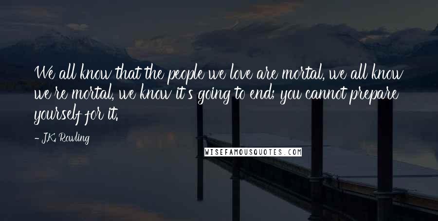 J.K. Rowling Quotes: We all know that the people we love are mortal, we all know we're mortal, we know it's going to end; you cannot prepare yourself for it.