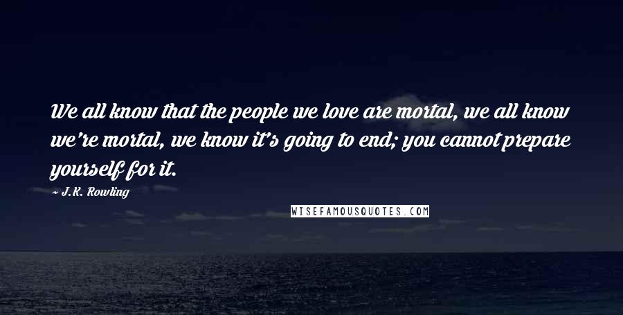 J.K. Rowling Quotes: We all know that the people we love are mortal, we all know we're mortal, we know it's going to end; you cannot prepare yourself for it.