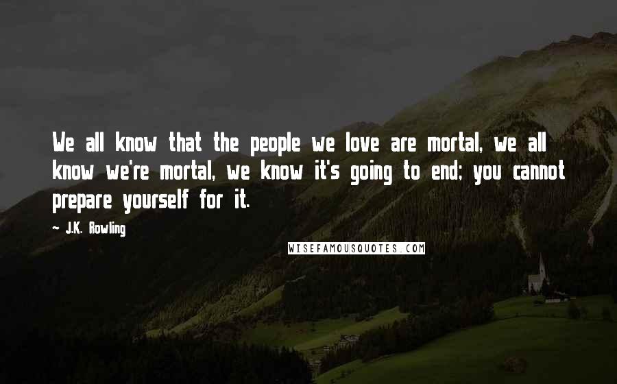 J.K. Rowling Quotes: We all know that the people we love are mortal, we all know we're mortal, we know it's going to end; you cannot prepare yourself for it.