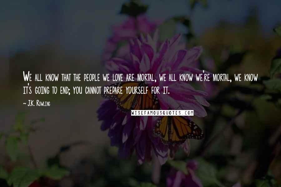 J.K. Rowling Quotes: We all know that the people we love are mortal, we all know we're mortal, we know it's going to end; you cannot prepare yourself for it.