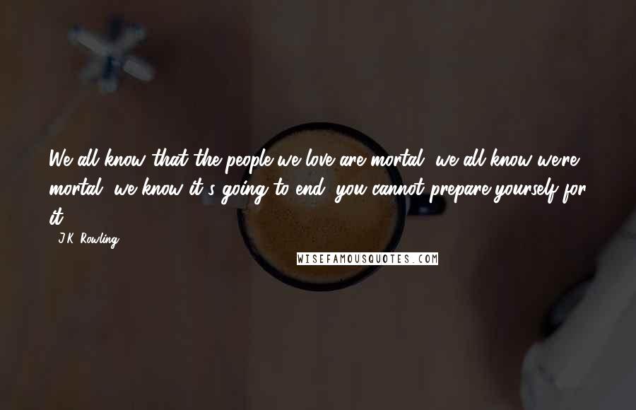 J.K. Rowling Quotes: We all know that the people we love are mortal, we all know we're mortal, we know it's going to end; you cannot prepare yourself for it.
