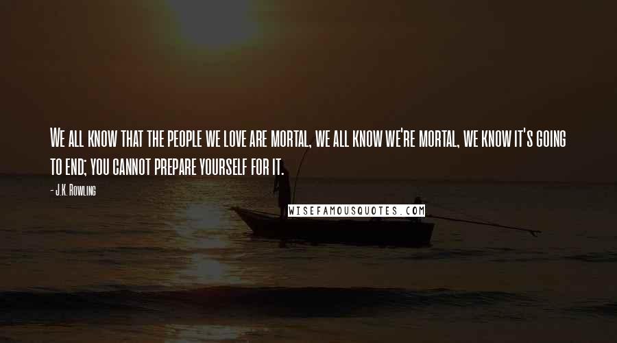 J.K. Rowling Quotes: We all know that the people we love are mortal, we all know we're mortal, we know it's going to end; you cannot prepare yourself for it.