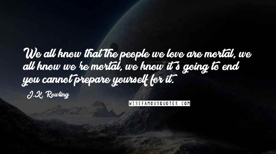J.K. Rowling Quotes: We all know that the people we love are mortal, we all know we're mortal, we know it's going to end; you cannot prepare yourself for it.