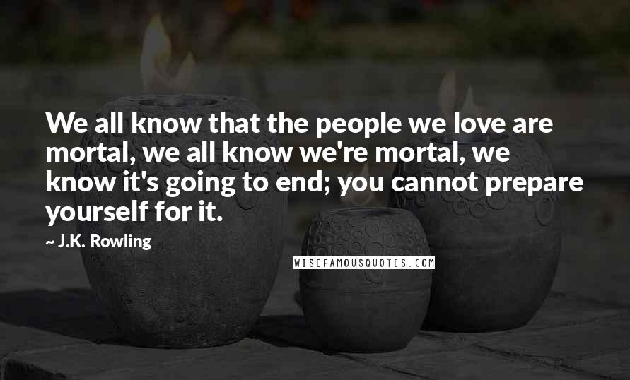 J.K. Rowling Quotes: We all know that the people we love are mortal, we all know we're mortal, we know it's going to end; you cannot prepare yourself for it.