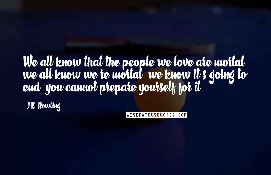 J.K. Rowling Quotes: We all know that the people we love are mortal, we all know we're mortal, we know it's going to end; you cannot prepare yourself for it.