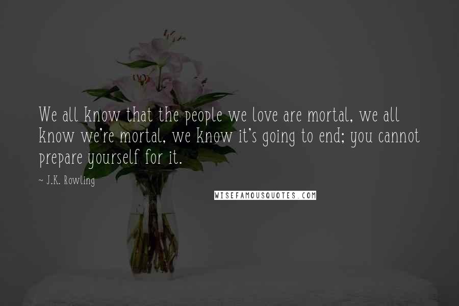 J.K. Rowling Quotes: We all know that the people we love are mortal, we all know we're mortal, we know it's going to end; you cannot prepare yourself for it.