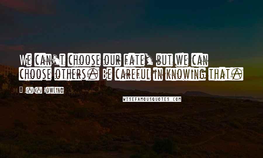 J.K. Rowling Quotes: We can't choose our fate, but we can choose others. Be careful in knowing that.