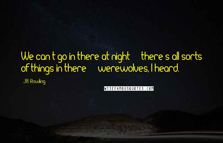J.K. Rowling Quotes: We can't go in there at night - there's all sorts of things in there - werewolves, I heard.