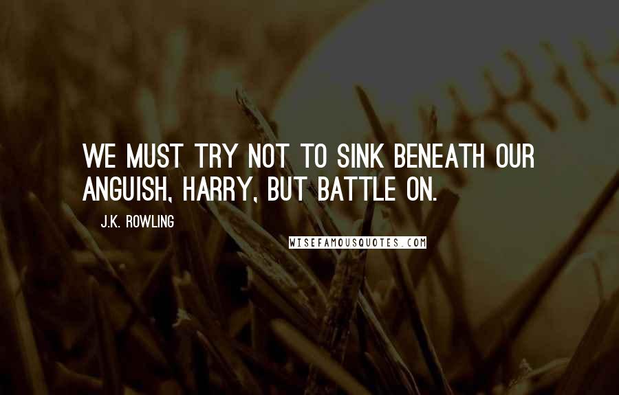 J.K. Rowling Quotes: We must try not to sink beneath our anguish, Harry, but battle on.