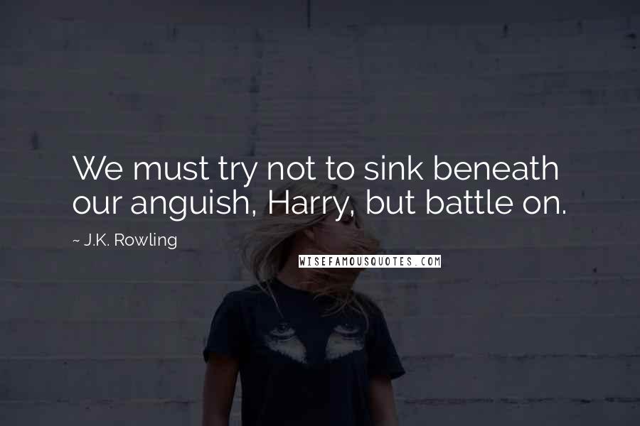 J.K. Rowling Quotes: We must try not to sink beneath our anguish, Harry, but battle on.