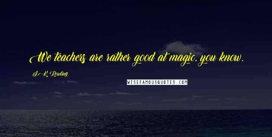 J.K. Rowling Quotes: We teachers are rather good at magic, you know.