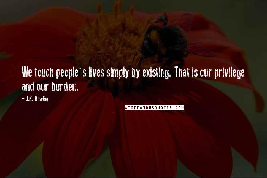 J.K. Rowling Quotes: We touch people's lives simply by existing. That is our privilege and our burden.