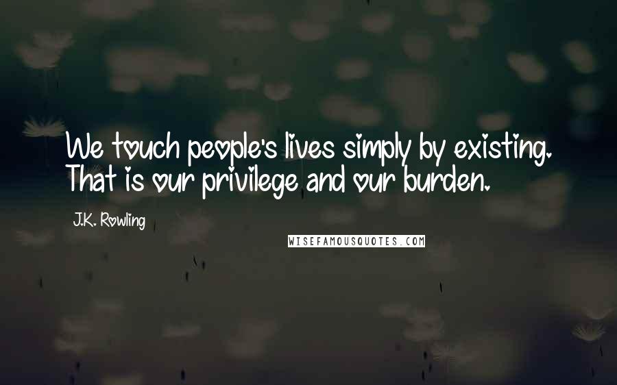 J.K. Rowling Quotes: We touch people's lives simply by existing. That is our privilege and our burden.