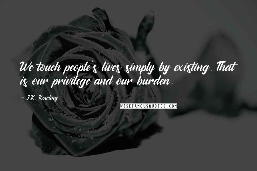 J.K. Rowling Quotes: We touch people's lives simply by existing. That is our privilege and our burden.
