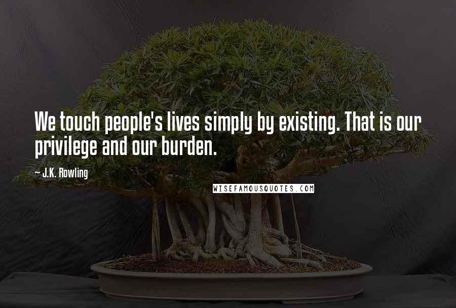 J.K. Rowling Quotes: We touch people's lives simply by existing. That is our privilege and our burden.